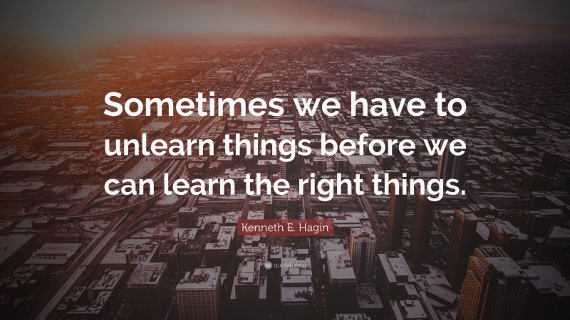 Kenneth E. Hagin Quote: “Sometimes we have to unlearn things before we can learn the right things.”