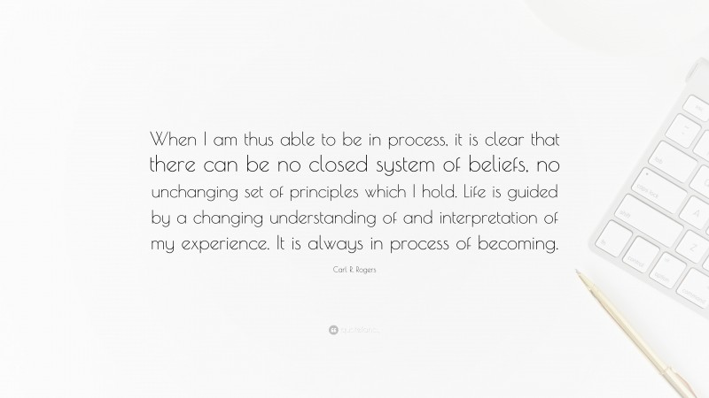 Carl R. Rogers Quote: “When I am thus able to be in process, it is clear that there can be no closed system of beliefs, no unchanging set of principles which I hold. Life is guided by a changing understanding of and interpretation of my experience. It is always in process of becoming.”