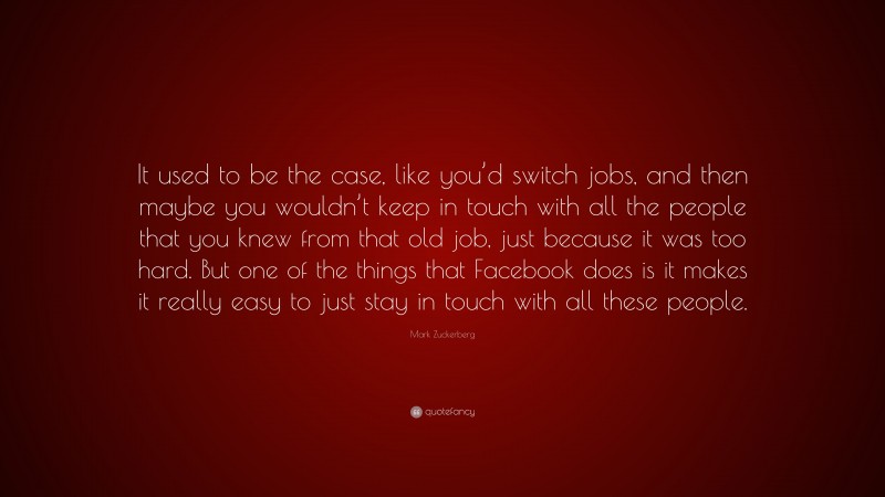 Mark Zuckerberg Quote: “It used to be the case, like you’d switch jobs, and then maybe you wouldn’t keep in touch with all the people that you knew from that old job, just because it was too hard. But one of the things that Facebook does is it makes it really easy to just stay in touch with all these people.”
