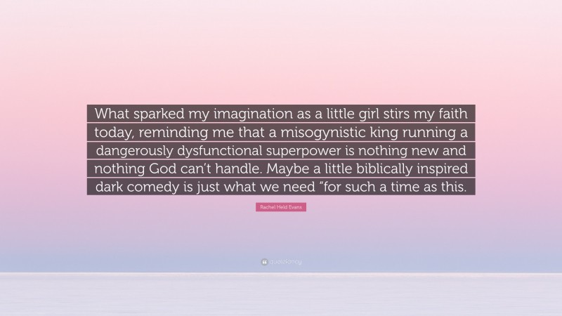 Rachel Held Evans Quote: “What sparked my imagination as a little girl stirs my faith today, reminding me that a misogynistic king running a dangerously dysfunctional superpower is nothing new and nothing God can’t handle. Maybe a little biblically inspired dark comedy is just what we need “for such a time as this.”