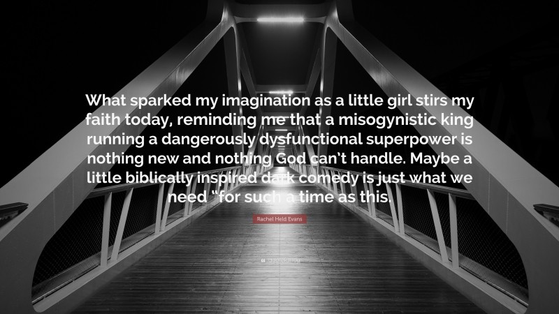 Rachel Held Evans Quote: “What sparked my imagination as a little girl stirs my faith today, reminding me that a misogynistic king running a dangerously dysfunctional superpower is nothing new and nothing God can’t handle. Maybe a little biblically inspired dark comedy is just what we need “for such a time as this.”