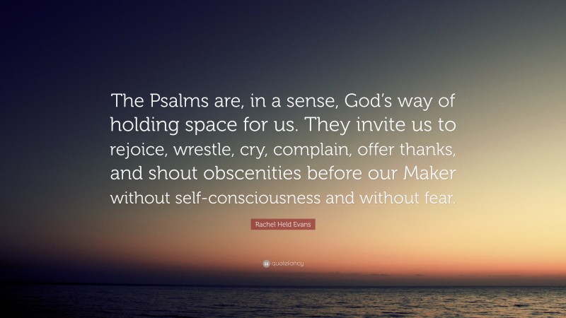 Rachel Held Evans Quote: “The Psalms are, in a sense, God’s way of holding space for us. They invite us to rejoice, wrestle, cry, complain, offer thanks, and shout obscenities before our Maker without self-consciousness and without fear.”