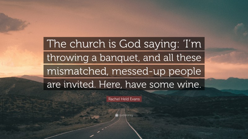 Rachel Held Evans Quote: “The church is God saying: ‘I’m throwing a banquet, and all these mismatched, messed-up people are invited. Here, have some wine.”