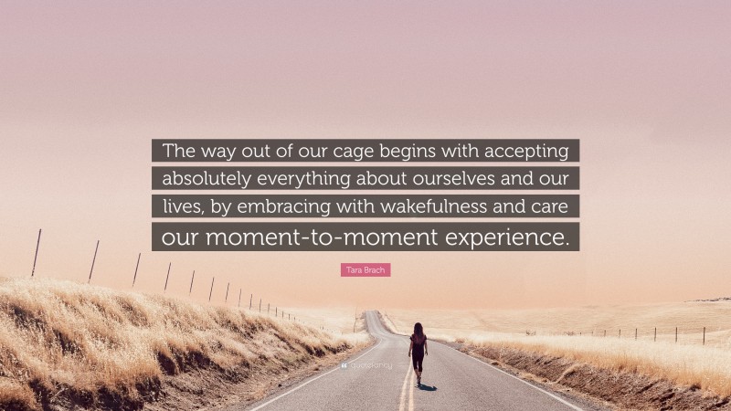 Tara Brach Quote: “The way out of our cage begins with accepting absolutely everything about ourselves and our lives, by embracing with wakefulness and care our moment-to-moment experience.”