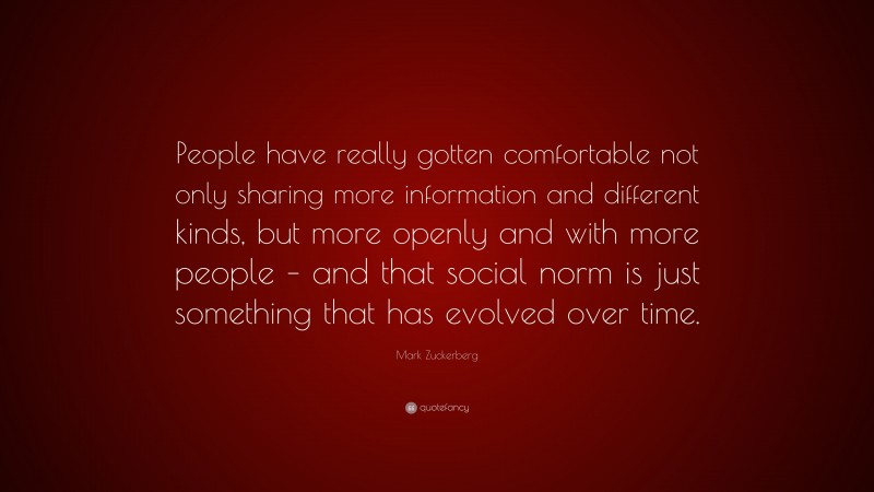 Mark Zuckerberg Quote: “People have really gotten comfortable not only sharing more information and different kinds, but more openly and with more people – and that social norm is just something that has evolved over time.”