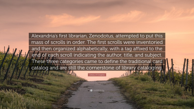 Library of Congress Quote: “Alexandria’s first librarian, Zenodotus, attempted to put this mass of scrolls in order. The first scrolls were inventoried and then organized alphabetically, with a tag affixed to the end of each scroll indicating the author, title, and subject. These three categories came to define the traditional card catalog and are still the cornerstone of library cataloging.”