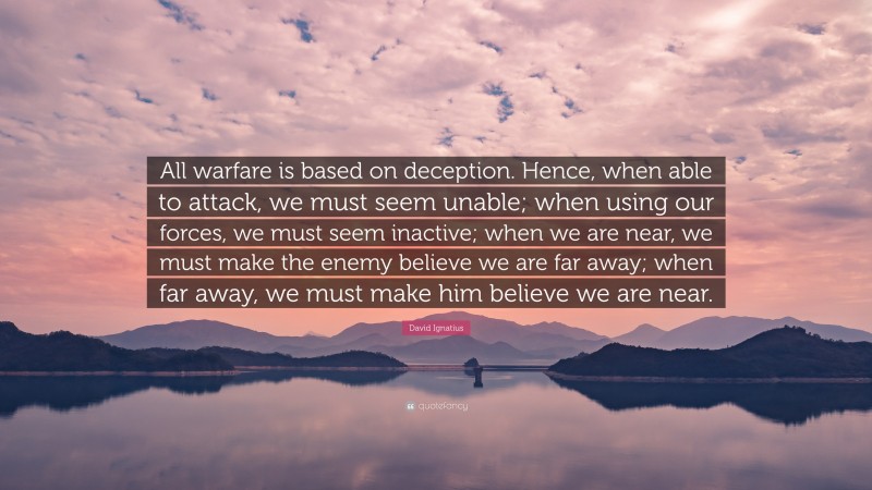 David Ignatius Quote: “All warfare is based on deception. Hence, when able to attack, we must seem unable; when using our forces, we must seem inactive; when we are near, we must make the enemy believe we are far away; when far away, we must make him believe we are near.”