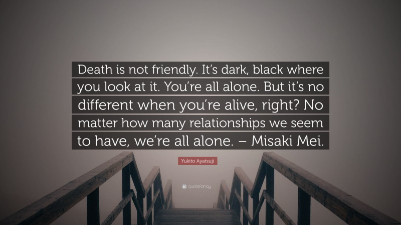 Yukito Ayatsuji Quote: “Death is not friendly. It’s dark, black where you look at it. You’re all alone. But it’s no different when you’re alive, right? No matter how many relationships we seem to have, we’re all alone. – Misaki Mei.”