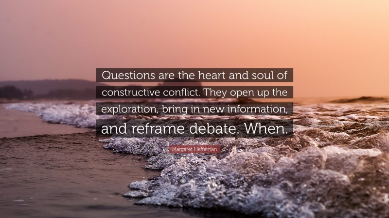 Margaret Heffernan Quote: “Questions are the heart and soul of constructive conflict. They open up the exploration, bring in new information, and reframe debate. When.”