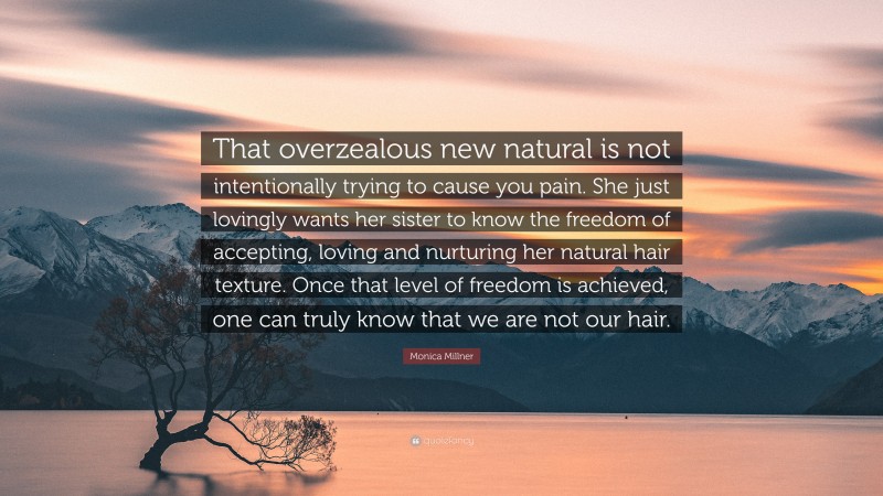 Monica Millner Quote: “That overzealous new natural is not intentionally trying to cause you pain. She just lovingly wants her sister to know the freedom of accepting, loving and nurturing her natural hair texture. Once that level of freedom is achieved, one can truly know that we are not our hair.”