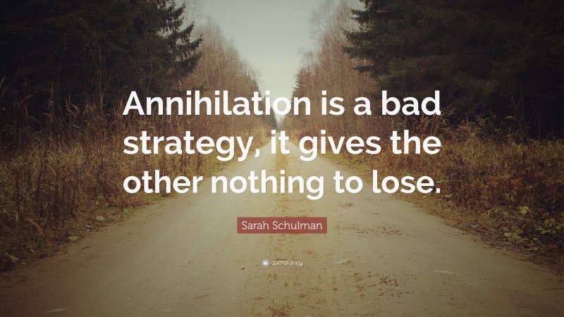 Sarah Schulman Quote: “Annihilation is a bad strategy, it gives the other nothing to lose.”