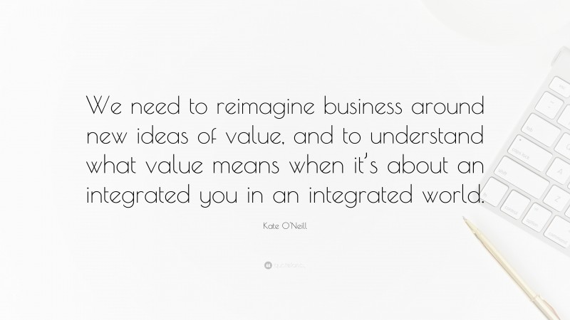 Kate O'Neill Quote: “We need to reimagine business around new ideas of value, and to understand what value means when it’s about an integrated you in an integrated world.”