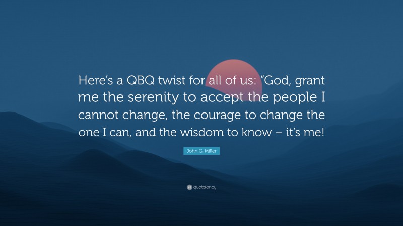 John G. Miller Quote: “Here’s a QBQ twist for all of us: “God, grant me the serenity to accept the people I cannot change, the courage to change the one I can, and the wisdom to know – it’s me!”