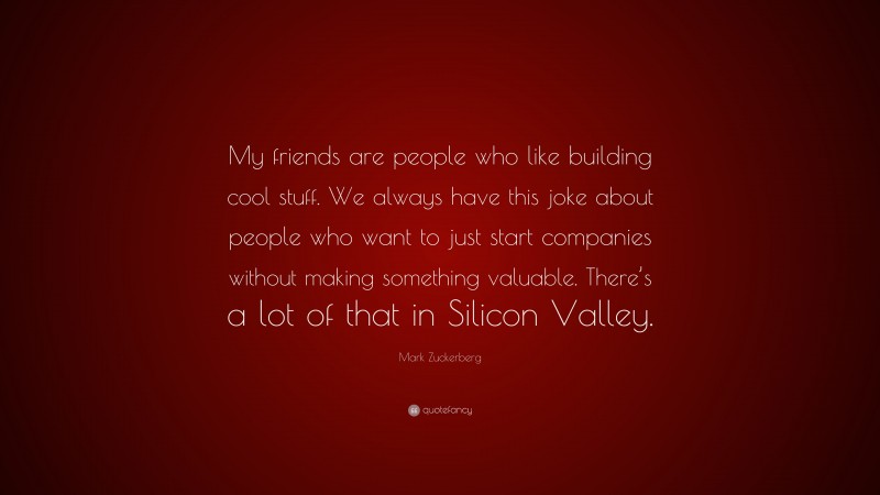 Mark Zuckerberg Quote: “My friends are people who like building cool stuff. We always have this joke about people who want to just start companies without making something valuable. There’s a lot of that in Silicon Valley.”