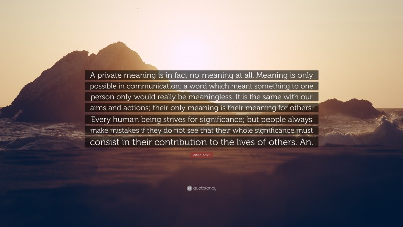 Alfred Adler Quote: “A private meaning is in fact no meaning at all. Meaning is only possible in communication: a word which meant something to one person only would really be meaningless. It is the same with our aims and actions; their only meaning is their meaning for others. Every human being strives for significance; but people always make mistakes if they do not see that their whole significance must consist in their contribution to the lives of others. An.”