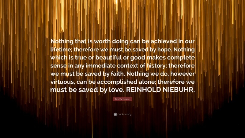Tim Farrington Quote: “Nothing that is worth doing can be achieved in our lifetime; therefore we must be saved by hope. Nothing which is true or beautiful or good makes complete sense in any immediate context of history; therefore we must be saved by faith. Nothing we do, however virtuous, can be accomplished alone; therefore we must be saved by love. REINHOLD NIEBUHR.”