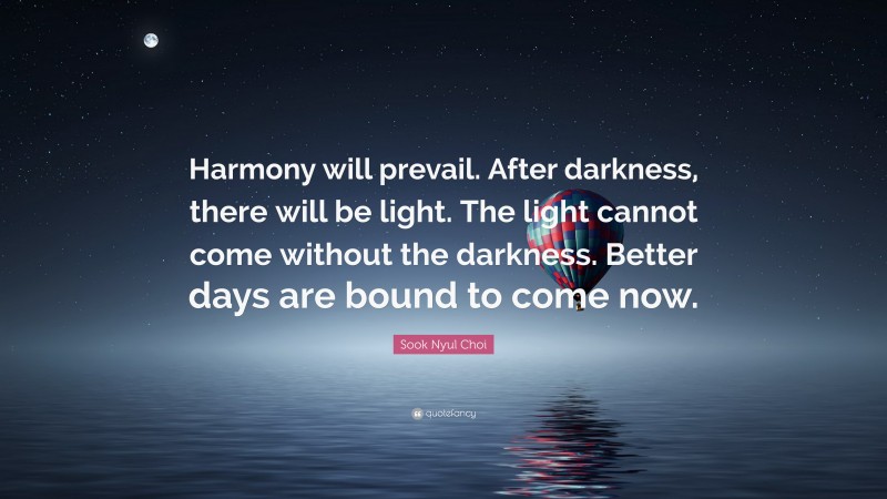 Sook Nyul Choi Quote: “Harmony will prevail. After darkness, there will be light. The light cannot come without the darkness. Better days are bound to come now.”