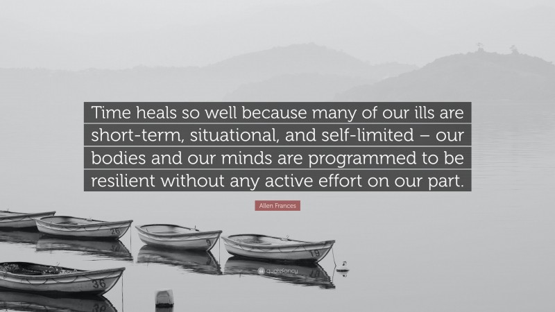 Allen Frances Quote: “Time heals so well because many of our ills are short-term, situational, and self-limited – our bodies and our minds are programmed to be resilient without any active effort on our part.”