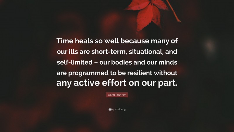 Allen Frances Quote: “Time heals so well because many of our ills are short-term, situational, and self-limited – our bodies and our minds are programmed to be resilient without any active effort on our part.”