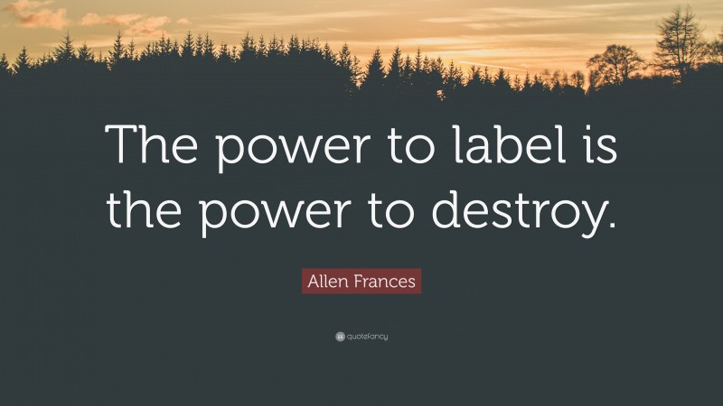 Allen Frances Quote: “The power to label is the power to destroy.”