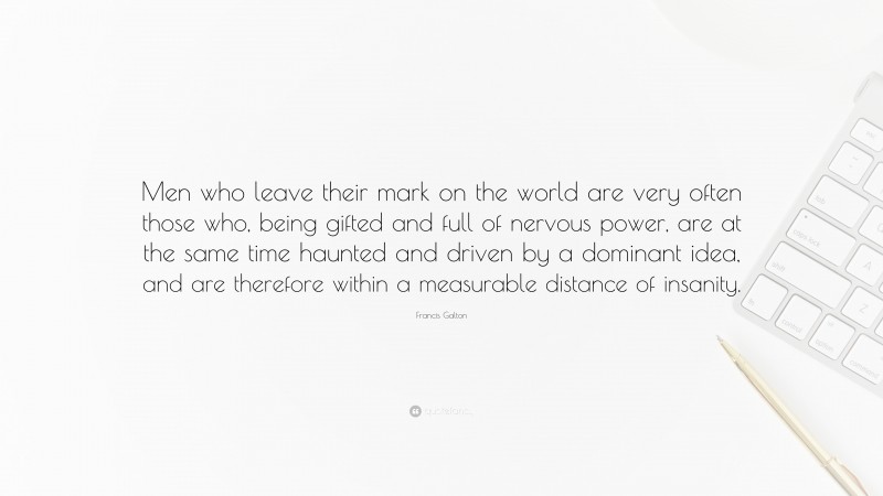 Francis Galton Quote: “Men who leave their mark on the world are very often those who, being gifted and full of nervous power, are at the same time haunted and driven by a dominant idea, and are therefore within a measurable distance of insanity.”