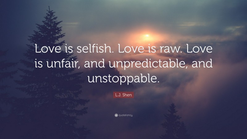 L.J. Shen Quote: “Love is selfish. Love is raw. Love is unfair, and unpredictable, and unstoppable.”