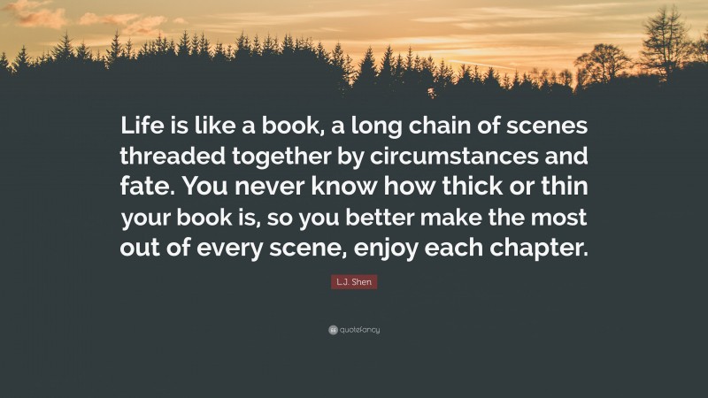 L.J. Shen Quote: “Life is like a book, a long chain of scenes threaded together by circumstances and fate. You never know how thick or thin your book is, so you better make the most out of every scene, enjoy each chapter.”