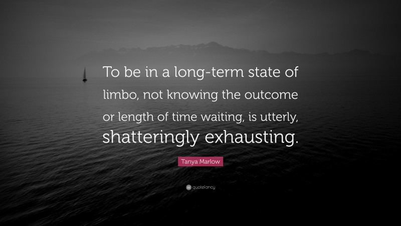 Tanya Marlow Quote: “To be in a long-term state of limbo, not knowing the outcome or length of time waiting, is utterly, shatteringly exhausting.”