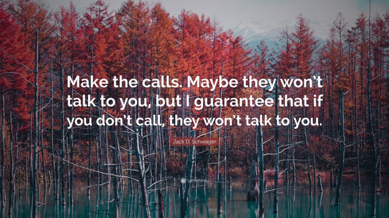 Jack D. Schwager Quote: “Make the calls. Maybe they won’t talk to you, but I guarantee that if you don’t call, they won’t talk to you.”