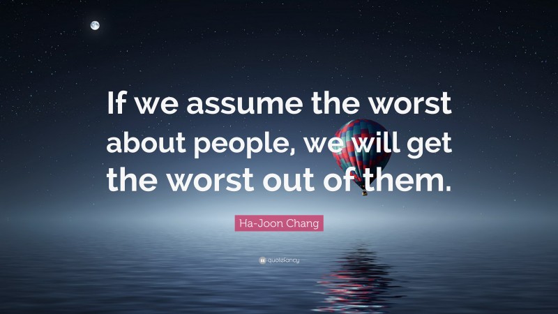 Ha-Joon Chang Quote: “If we assume the worst about people, we will get the worst out of them.”