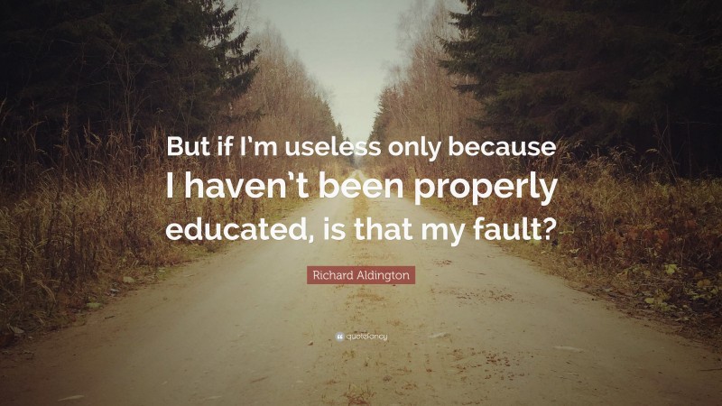 Richard Aldington Quote: “But if I’m useless only because I haven’t been properly educated, is that my fault?”
