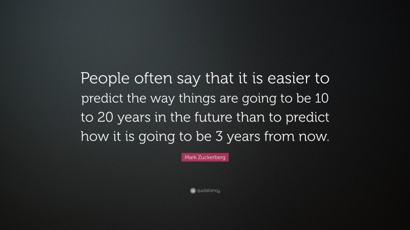 Mark Zuckerberg Quote: “People often say that it is easier to predict the way things are going to be 10 to 20 years in the future than to predict how it is going to be 3 years from now.”