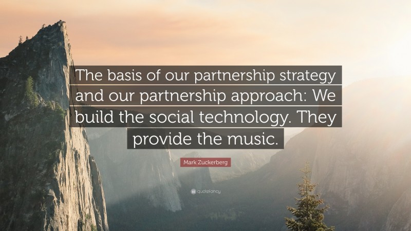 Mark Zuckerberg Quote: “The basis of our partnership strategy and our partnership approach: We build the social technology. They provide the music.”