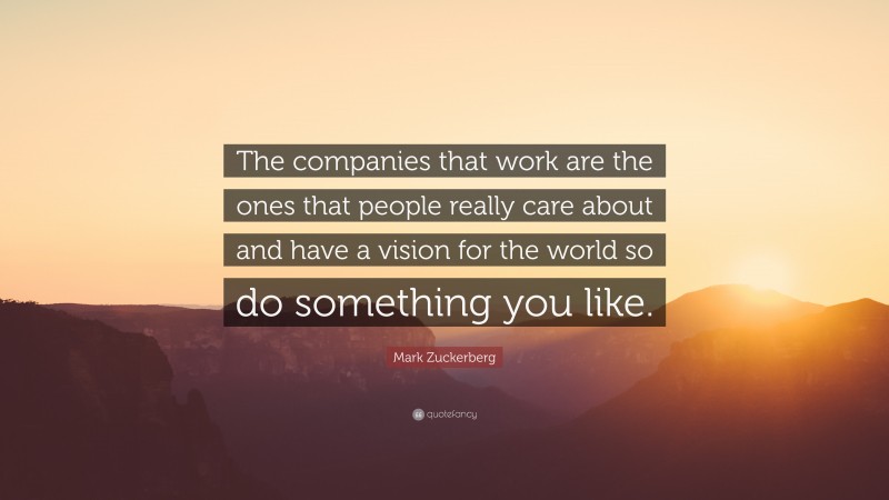 Mark Zuckerberg Quote: “The companies that work are the ones that people really care about and have a vision for the world so do something you like.”