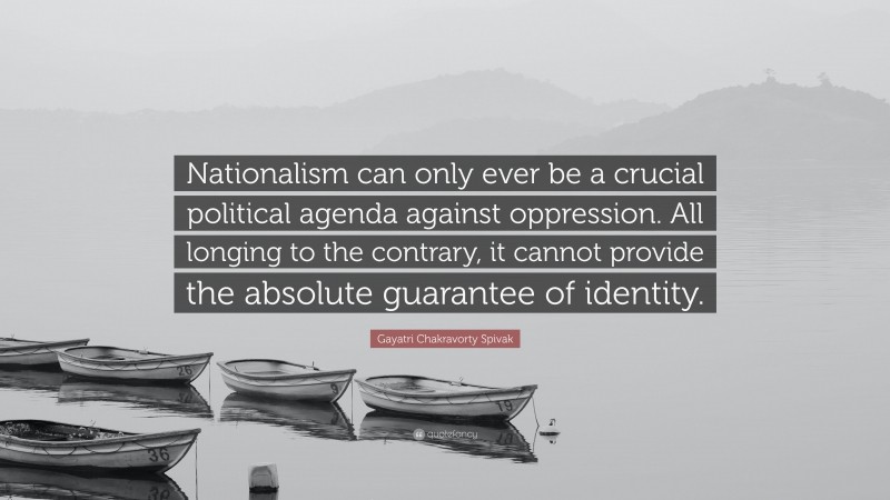 Gayatri Chakravorty Spivak Quote: “Nationalism can only ever be a crucial political agenda against oppression. All longing to the contrary, it cannot provide the absolute guarantee of identity.”