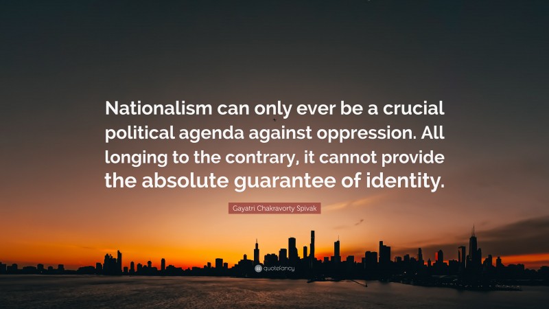 Gayatri Chakravorty Spivak Quote: “Nationalism can only ever be a crucial political agenda against oppression. All longing to the contrary, it cannot provide the absolute guarantee of identity.”
