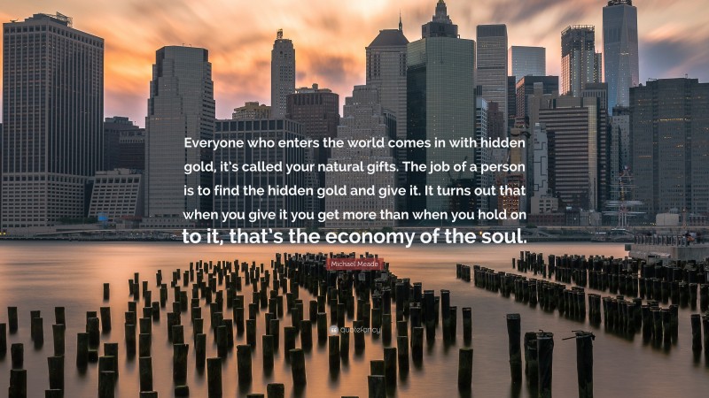 Michael Meade Quote: “Everyone who enters the world comes in with hidden gold, it’s called your natural gifts. The job of a person is to find the hidden gold and give it. It turns out that when you give it you get more than when you hold on to it, that’s the economy of the soul.”