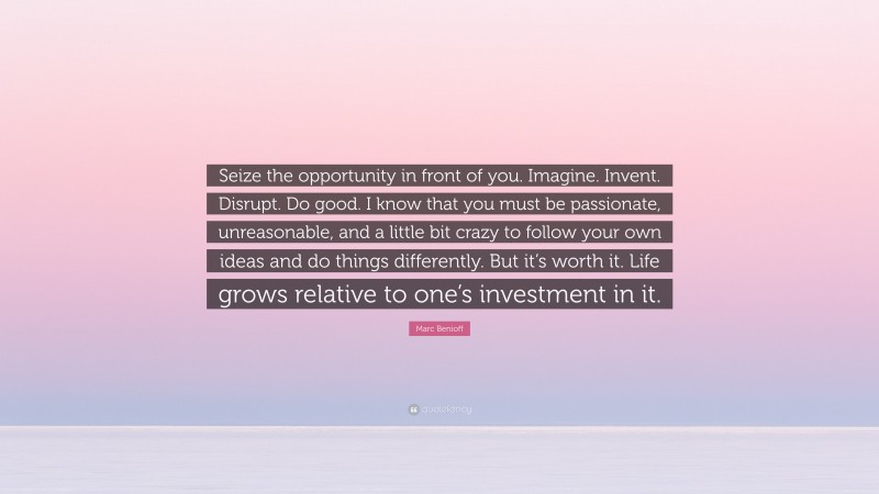 Marc Benioff Quote: “Seize the opportunity in front of you. Imagine. Invent. Disrupt. Do good. I know that you must be passionate, unreasonable, and a little bit crazy to follow your own ideas and do things differently. But it’s worth it. Life grows relative to one’s investment in it.”