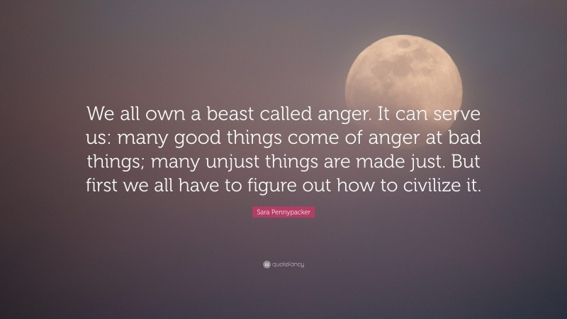 Sara Pennypacker Quote: “We all own a beast called anger. It can serve us: many good things come of anger at bad things; many unjust things are made just. But first we all have to figure out how to civilize it.”