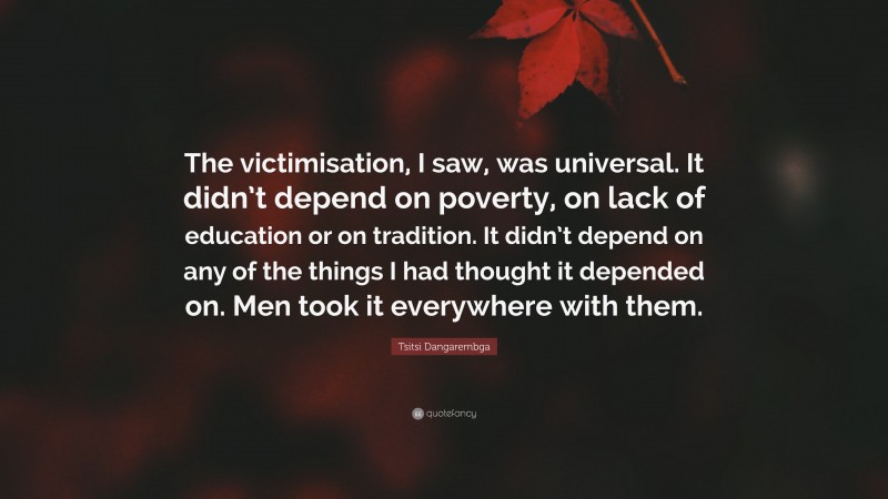 Tsitsi Dangarembga Quote: “The victimisation, I saw, was universal. It didn’t depend on poverty, on lack of education or on tradition. It didn’t depend on any of the things I had thought it depended on. Men took it everywhere with them.”