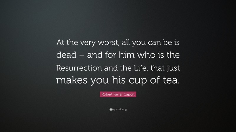 Robert Farrar Capon Quote: “At the very worst, all you can be is dead – and for him who is the Resurrection and the Life, that just makes you his cup of tea.”