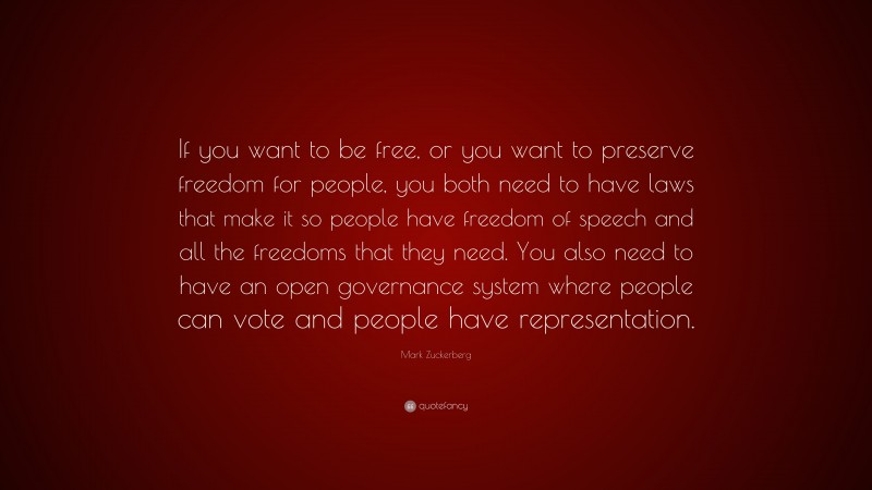Mark Zuckerberg Quote: “If you want to be free, or you want to preserve freedom for people, you both need to have laws that make it so people have freedom of speech and all the freedoms that they need. You also need to have an open governance system where people can vote and people have representation.”