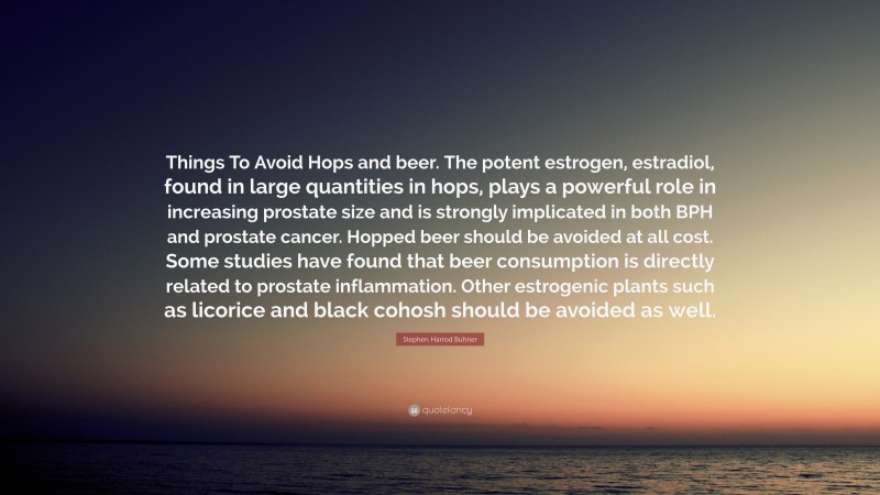 Stephen Harrod Buhner Quote: “Things To Avoid Hops and beer. The potent estrogen, estradiol, found in large quantities in hops, plays a powerful role in increasing prostate size and is strongly implicated in both BPH and prostate cancer. Hopped beer should be avoided at all cost. Some studies have found that beer consumption is directly related to prostate inflammation. Other estrogenic plants such as licorice and black cohosh should be avoided as well.”