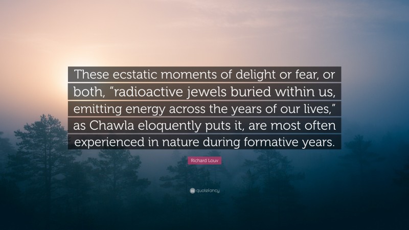 Richard Louv Quote: “These ecstatic moments of delight or fear, or both, “radioactive jewels buried within us, emitting energy across the years of our lives,” as Chawla eloquently puts it, are most often experienced in nature during formative years.”