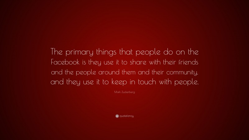 Mark Zuckerberg Quote: “The primary things that people do on the Facebook is they use it to share with their friends and the people around them and their community, and they use it to keep in touch with people.”