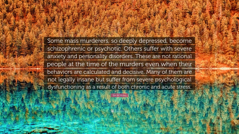 Eric W. Hickey Quote: “Some mass murderers, so deeply depressed, become schizophrenic or psychotic. Others suffer with severe anxiety and personality disorders. These are not rational people at the time of the murders even when their behaviors are calculated and decisive. Many of them are not legally insane but suffer from severe psychological dysfunctioning as a result of both chronic and acute stress.”