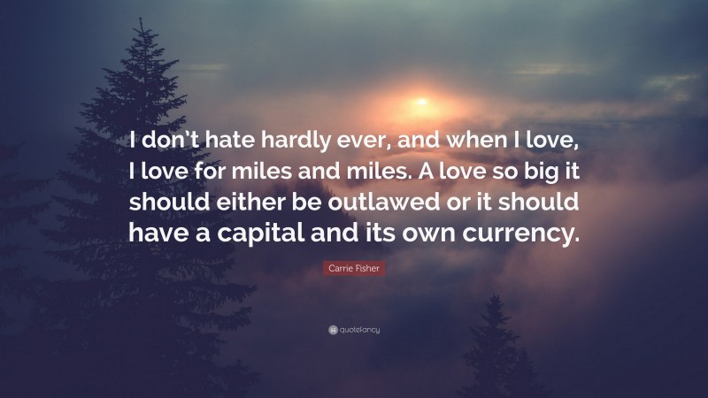 Carrie Fisher Quote: “I don’t hate hardly ever, and when I love, I love for miles and miles. A love so big it should either be outlawed or it should have a capital and its own currency.”