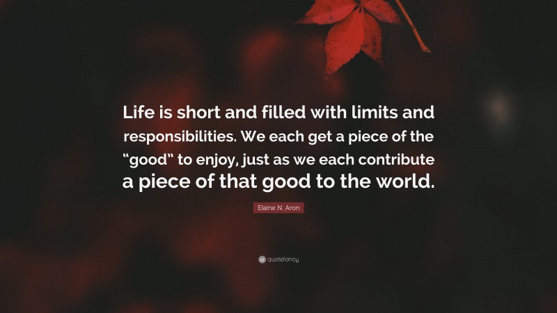 Elaine N. Aron Quote: “Life is short and filled with limits and responsibilities. We each get a piece of the “good” to enjoy, just as we each contribute a piece of that good to the world.”
