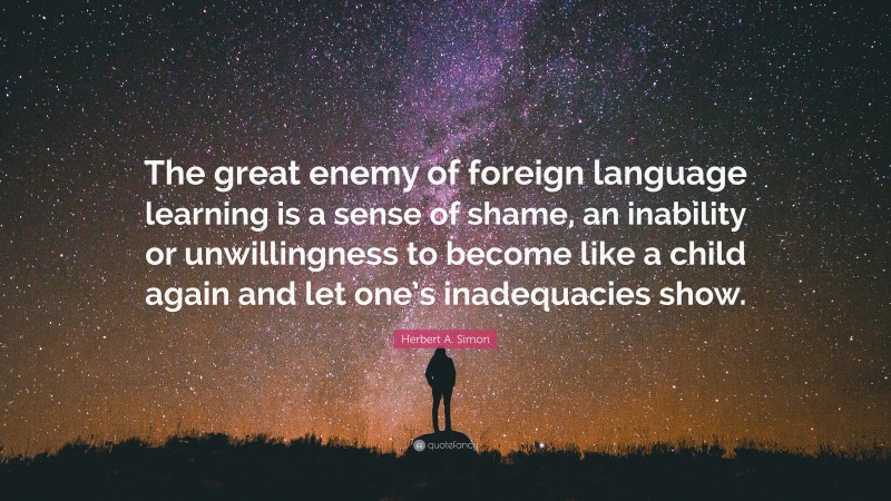 Herbert A. Simon Quote: “The great enemy of foreign language learning is a sense of shame, an inability or unwillingness to become like a child again and let one’s inadequacies show.”