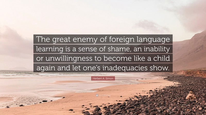 Herbert A. Simon Quote: “The great enemy of foreign language learning is a sense of shame, an inability or unwillingness to become like a child again and let one’s inadequacies show.”